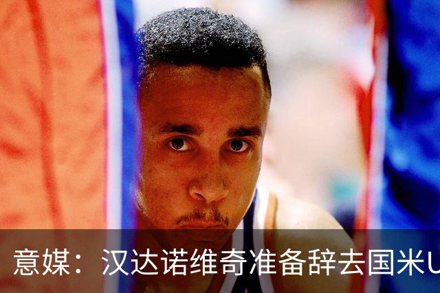 意媒：汉达诺维奇准备辞去国米U17青年队帅位，回国执教职业球队