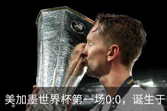 美加墨世界杯第一场0:0，诞生于夺冠大热与世界杯新军之间